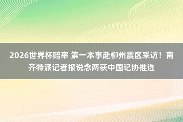 2026世界杯赔率 第一本事赴柳州震区采访!南齐特派记者报说念两获中国记协推选