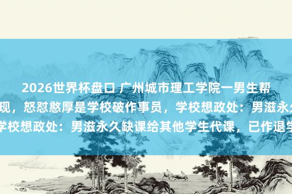 2026世界杯盘口 广州城市理工学院一男生帮他东谈主代课被憨厚发现,怒怼憨厚是学校破作事员,学校想政处:男滋永久缺课给其他学生代课,已作退学治理