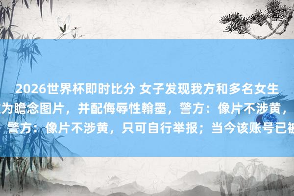 2026世界杯即时比分 女子发现我方和多名女生的生计照被东谈主用AI改为瞻念图片,并配侮辱性翰墨,警方:像片不涉黄,只可自行举报;当今该账号已被封禁