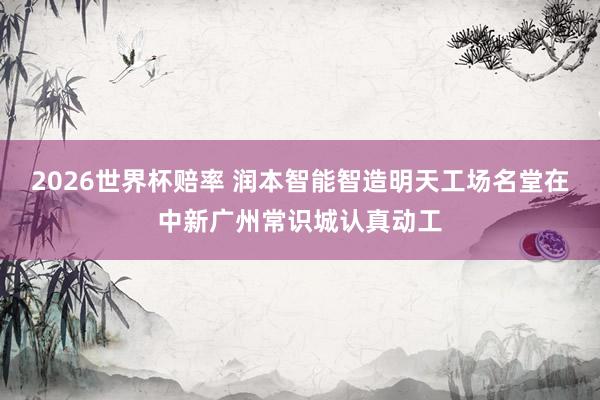 2026世界杯赔率 润本智能智造明天工场名堂在中新广州常识城认真动工