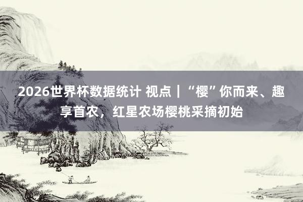 2026世界杯数据统计 视点|“樱”你而来、趣享首农,红星农场樱桃采摘初始