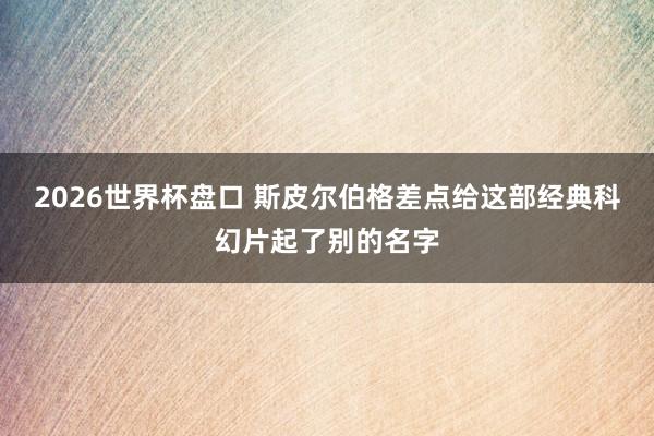 2026世界杯盘口 斯皮尔伯格差点给这部经典科幻片起了别的名字