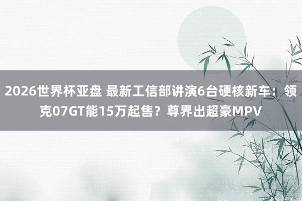 2026世界杯亚盘 最新工信部讲演6台硬核新车:领克07GT能15万起售?尊界出超豪MPV