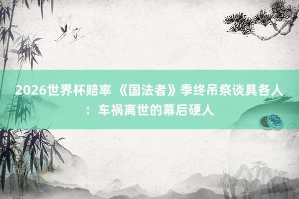 2026世界杯赔率 《国法者》季终吊祭谈具各人:车祸离世的幕后硬人