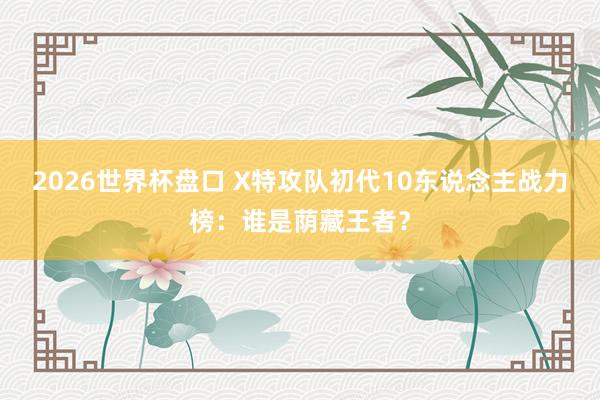 2026世界杯盘口 X特攻队初代10东说念主战力榜:谁是荫藏王者?