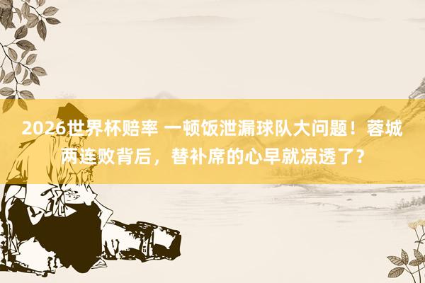 2026世界杯赔率 一顿饭泄漏球队大问题!蓉城两连败背后,替补席的心早就凉透了?