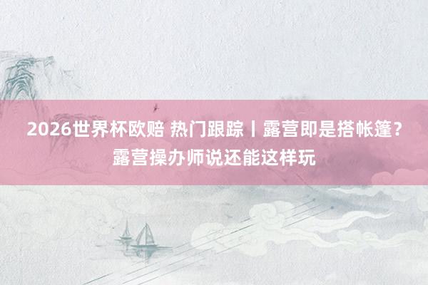 2026世界杯欧赔 热门跟踪丨露营即是搭帐篷?露营操办师说还能这样玩