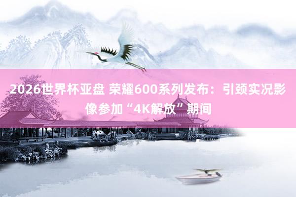 2026世界杯亚盘 荣耀600系列发布：引颈实况影像参加“4K解放”期间