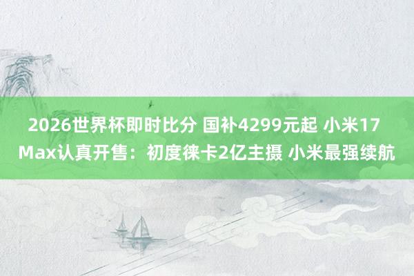 2026世界杯即时比分 国补4299元起 小米17 Max认真开售：初度徕卡2亿主摄 小米最强续航