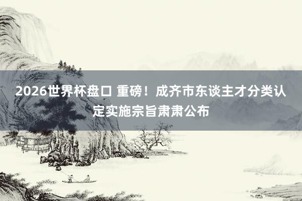 2026世界杯盘口 重磅！成齐市东谈主才分类认定实施宗旨肃肃公布