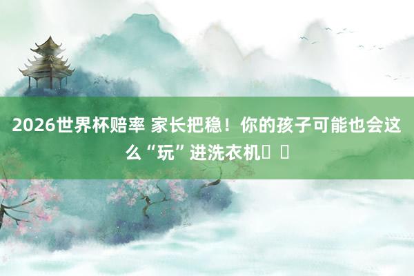 2026世界杯赔率 家长把稳!你的孩子可能也会这么“玩”进洗衣机⤴️