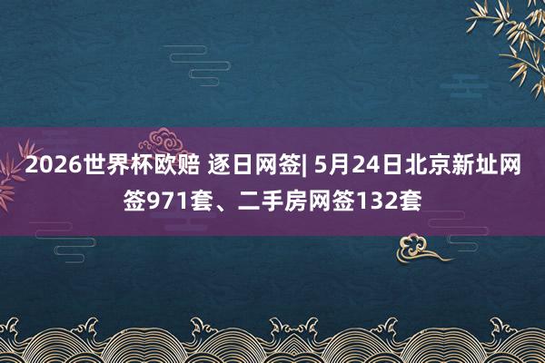 2026世界杯欧赔 逐日网签| 5月24日北京新址网签971套、二手房网签132套
