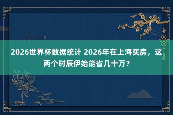 2026世界杯数据统计 2026年在上海买房，这两个时辰伊始能省几十万？