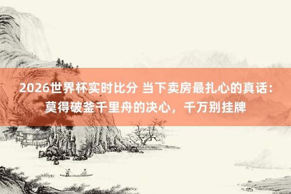 2026世界杯实时比分 当下卖房最扎心的真话:莫得破釜千里舟的决心,千万别挂牌