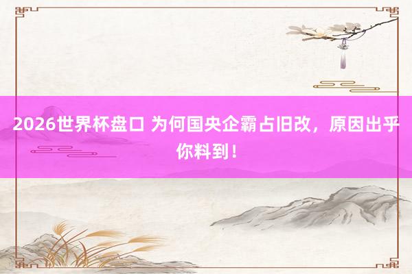 2026世界杯盘口 为何国央企霸占旧改，原因出乎你料到！