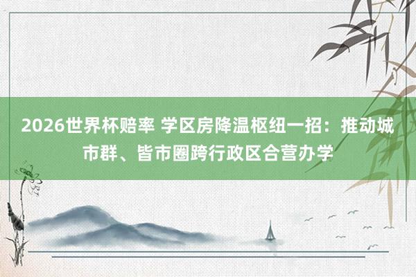 2026世界杯赔率 学区房降温枢纽一招：推动城市群、皆市圈跨行政区合营办学