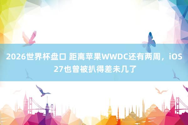 2026世界杯盘口 距离苹果WWDC还有两周，iOS 27也曾被扒得差未几了