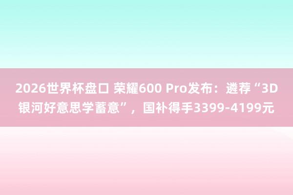 2026世界杯盘口 荣耀600 Pro发布:遴荐“3D银河好意思学蓄意”,国补得手3399-4199元