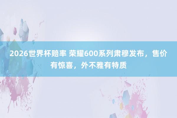 2026世界杯赔率 荣耀600系列肃穆发布，售价有惊喜，外不雅有特质