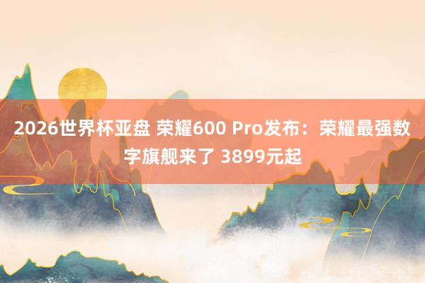 2026世界杯亚盘 荣耀600 Pro发布:荣耀最强数字旗舰来了 3899元起