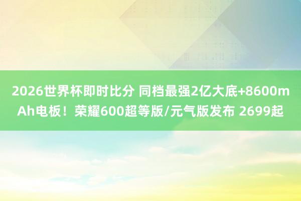 2026世界杯即时比分 同档最强2亿大底+8600mAh电板!荣耀600超等版/元气版发布 2699起