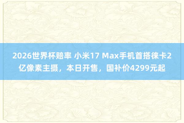 2026世界杯赔率 小米17 Max手机首搭徕卡2亿像素主摄，本日开售，国补价4299元起
