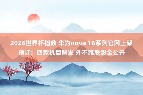 2026世界杯指数 华为nova 16系列官网上架预订:四款机型皆发 外不雅联想全公开