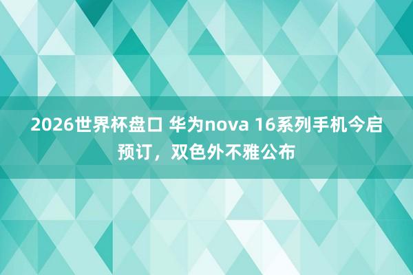 2026世界杯盘口 华为nova 16系列手机今启预订,双色外不雅公布