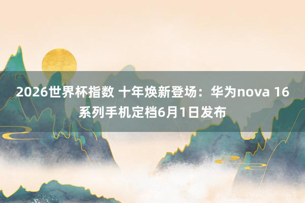2026世界杯指数 十年焕新登场:华为nova 16系列手机定档6月1日发布
