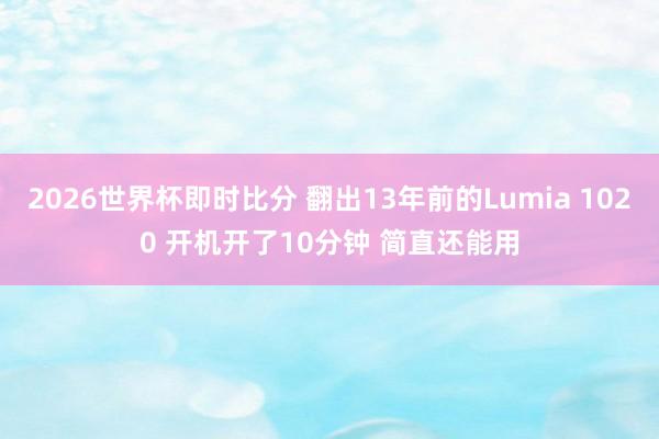 2026世界杯即时比分 翻出13年前的Lumia 1020 开机开了10分钟 简直还能用