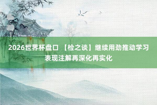 2026世界杯盘口 【检之谈】继续用劲推动学习表现注解再深化再实化