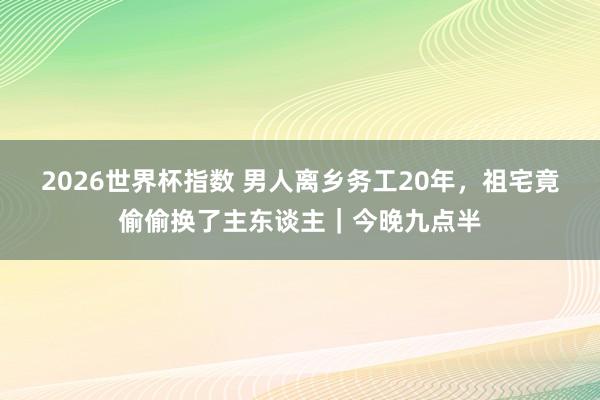 2026世界杯指数 男人离乡务工20年,祖宅竟偷偷换了主东谈主|今晚九点半