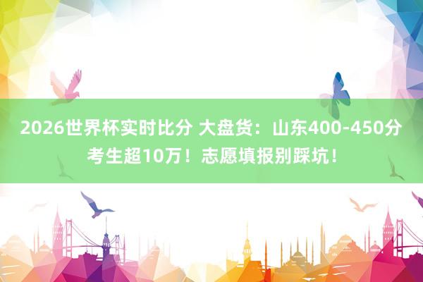2026世界杯实时比分 大盘货:山东400-450分考生超10万!志愿填报别踩坑!