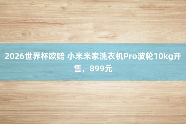 2026世界杯欧赔 小米米家洗衣机Pro波轮10kg开售，899元