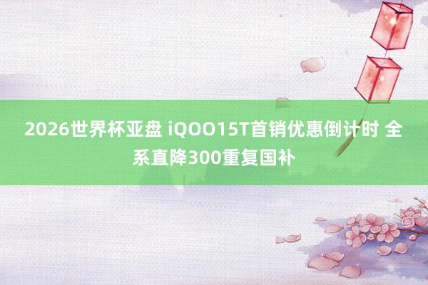 2026世界杯亚盘 iQOO15T首销优惠倒计时 全系直降300重复国补