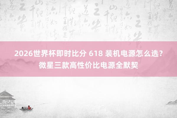 2026世界杯即时比分 618 装机电源怎么选?微星三款高性价比电源全默契