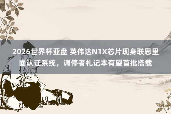 2026世界杯亚盘 英伟达N1X芯片现身联思里面认证系统,调停者札记本有望首批搭载