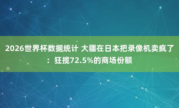 2026世界杯数据统计 大疆在日本把录像机卖疯了:狂揽72.5%的商场份额