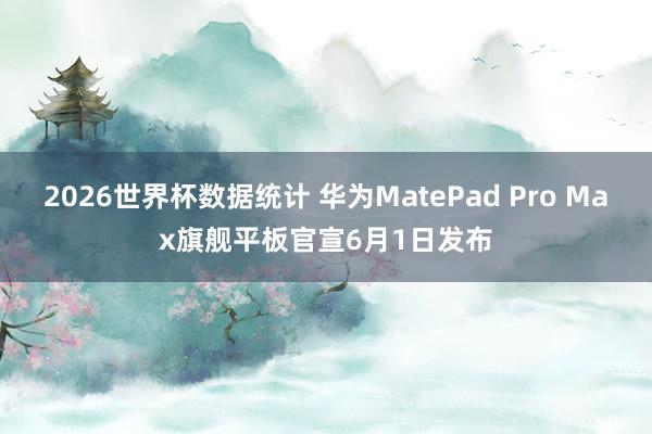 2026世界杯数据统计 华为MatePad Pro Max旗舰平板官宣6月1日发布