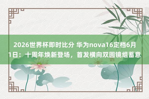 2026世界杯即时比分 华为nova16定档6月1日：十周年焕新登场，首发横向双圆镜组蓄意