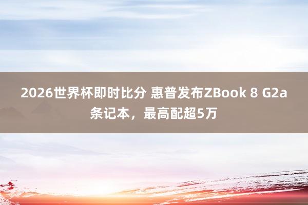 2026世界杯即时比分 惠普发布ZBook 8 G2a条记本，最高配超5万