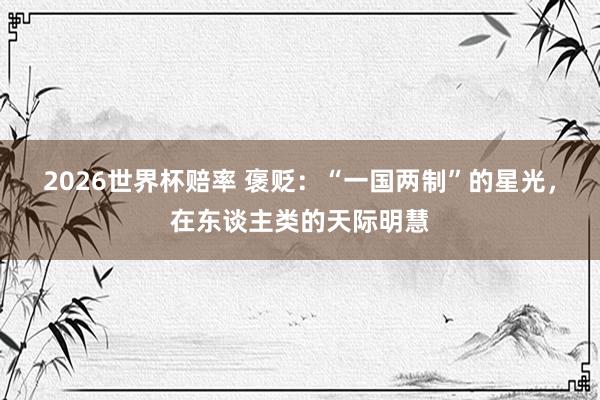 2026世界杯赔率 褒贬:“一国两制”的星光,在东谈主类的天际明慧