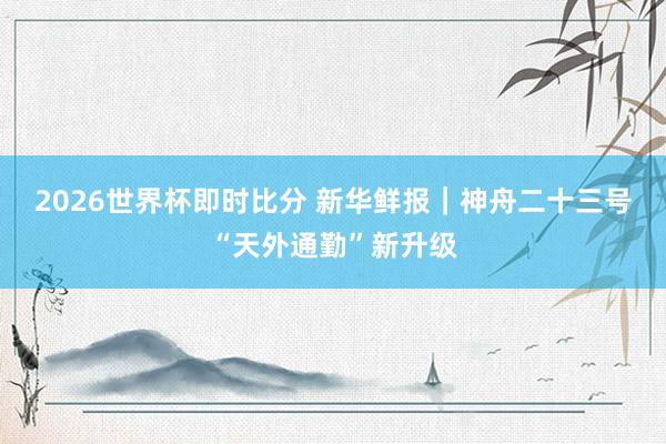 2026世界杯即时比分 新华鲜报｜神舟二十三号“天外通勤”新升级