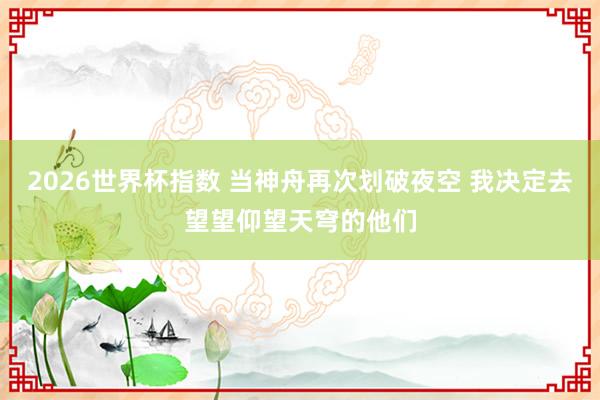 2026世界杯指数 当神舟再次划破夜空 我决定去望望仰望天穹的他们
