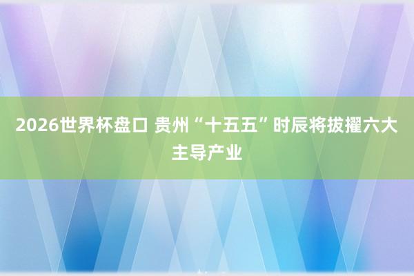 2026世界杯盘口 贵州“十五五”时辰将拔擢六大主导产业