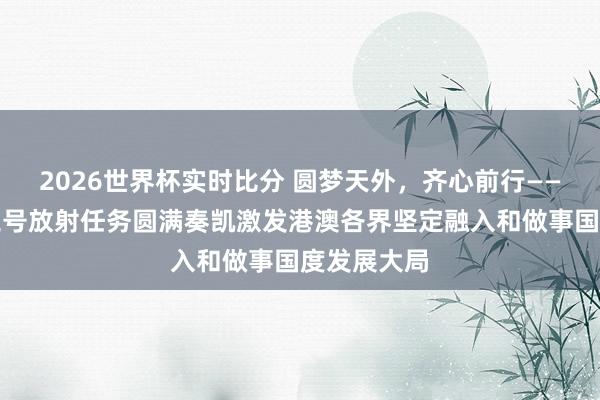 2026世界杯实时比分 圆梦天外，齐心前行——神舟二十三号放射任务圆满奏凯激发港澳各界坚定融入和做事国度发展大局