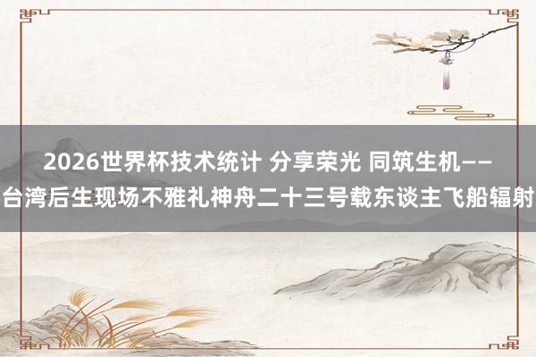 2026世界杯技术统计 分享荣光 同筑生机——台湾后生现场不雅礼神舟二十三号载东谈主飞船辐射