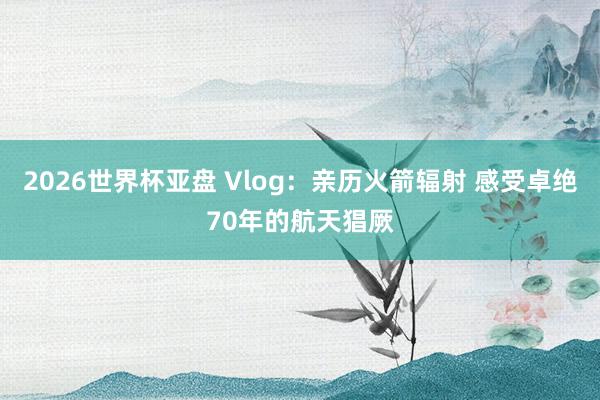 2026世界杯亚盘 Vlog:亲历火箭辐射 感受卓绝70年的航天猖厥
