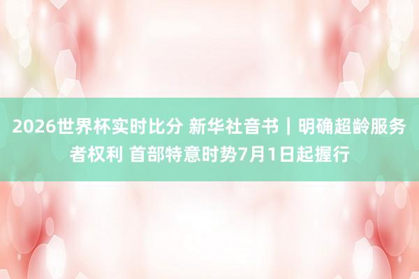 2026世界杯实时比分 新华社音书|明确超龄服务者权利 首部特意时势7月1日起握行