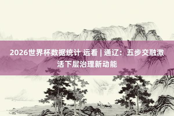 2026世界杯数据统计 远看 | 通辽:五步交融激活下层治理新动能
